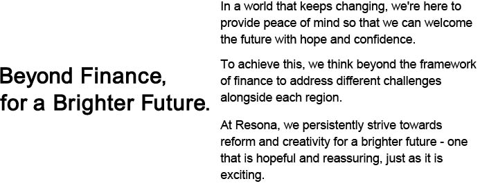 Beyond Finance, for a Brighter Future In a world that keeps changing, we're here to provide peace of mind so that we can welcome the future with hope and confidence.To achieve this, we think beyond the framework of finance to address different challenges alongside each region.At Resona, we persistently strive towards reform and creativity for a brighter future - one that is hopeful and reassuring, just as it is exciting.