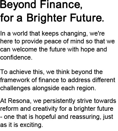 Beyond Finance, for a Brighter Future In a world that keeps changing, we're here to provide peace of mind so that we can welcome the future with hope and confidence.To achieve this, we think beyond the framework of finance to address different challenges alongside each region.At Resona, we persistently strive towards reform and creativity for a brighter future - one that is hopeful and reassuring, just as it is exciting.