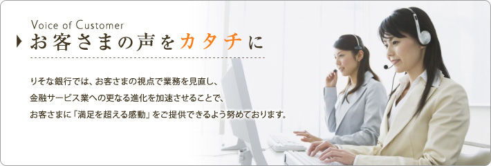 Voice of Customer�@���q���܂̐����J�^�`�ɁB�肻�ȋ�s�ł́A���q���܂̎��_�ŋƖ����������A
���Z�T�[�r�X�Ƃւ̍X�Ȃ�i�������������邱�ƂŁA���q���܂Ɂu�����𒴂��銴���v�����񋟂ł���悤�w�߂Ă���܂��B