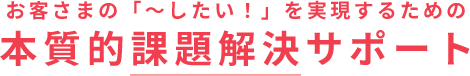 お客さまの「～したい！」を実現するための本質的課題解決サポート