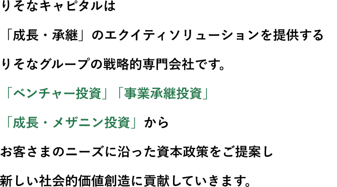 りそなキャピタルは「成長・承継」のエクイティソリューションを提供するりそなグループの戦略的専門会社です。「ベンチャー投資」「事業承継投資」「成長・メザニン投資」からお客さまのニーズに沿った資本政策をご提案し新しい社会的価値創造に貢献していきます。