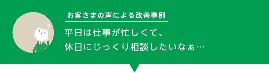 お客様の声による改善事例「平日は仕事が忙しくて、休日にじっくり相談したいなぁ…」