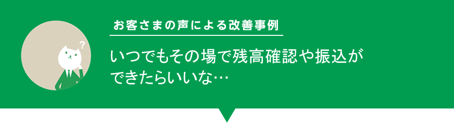 お客様の声による改善事例「いつでもその場で残高確認や振込ができたらいいな…」