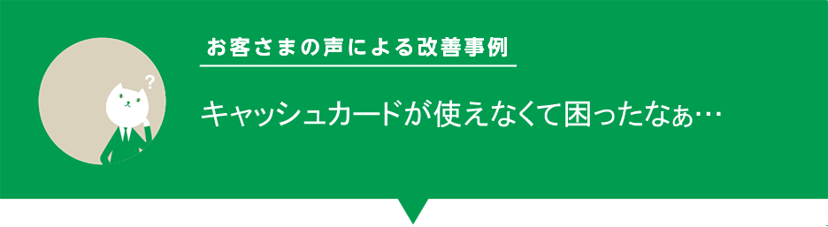 お客様の声による改善事例「キャッシュカードが使えなくて困ったなぁ…」