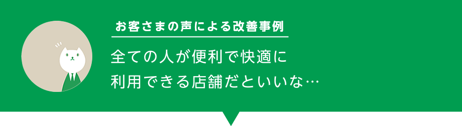 お客様の声による改善事例「全ての人が便利で快適に利用できる店舗だといいな…」